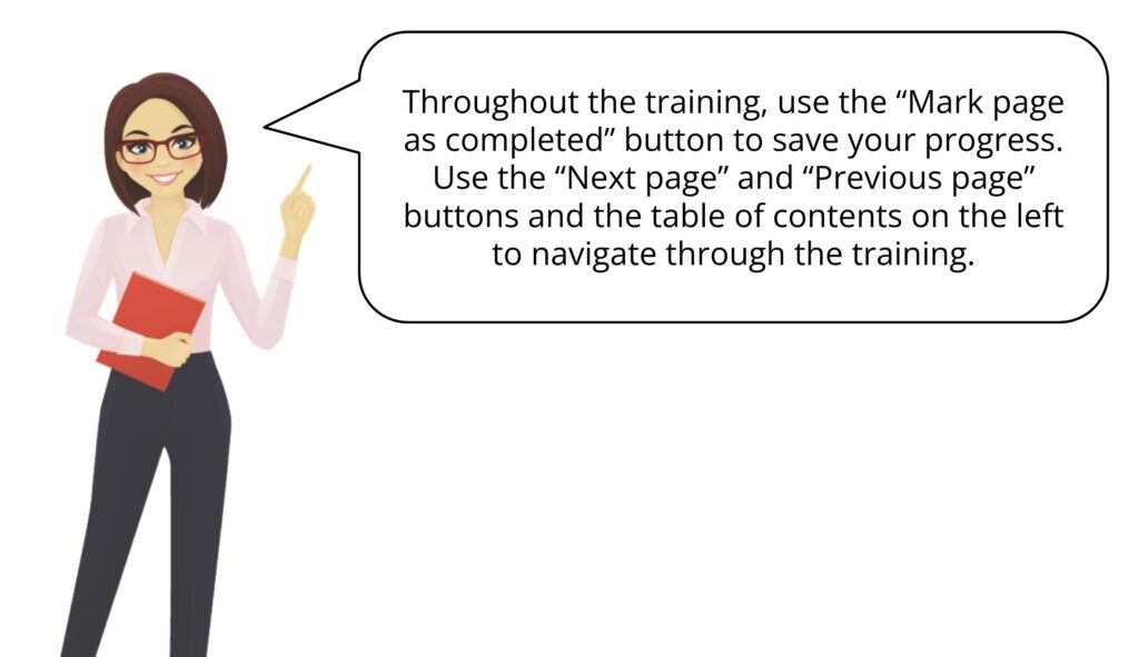 Illustration of a female presenter with glasses, wearing a pink blouse and black trousers, holding a red folder. She is pointing to a speech bubble on her right that contains the following navigation instructions: “Throughout the training, use the “Mark page as completed” button to save your progress. Use the “Next page” and “Previous page” buttons and the table of contents on the left to navigate through the training.”