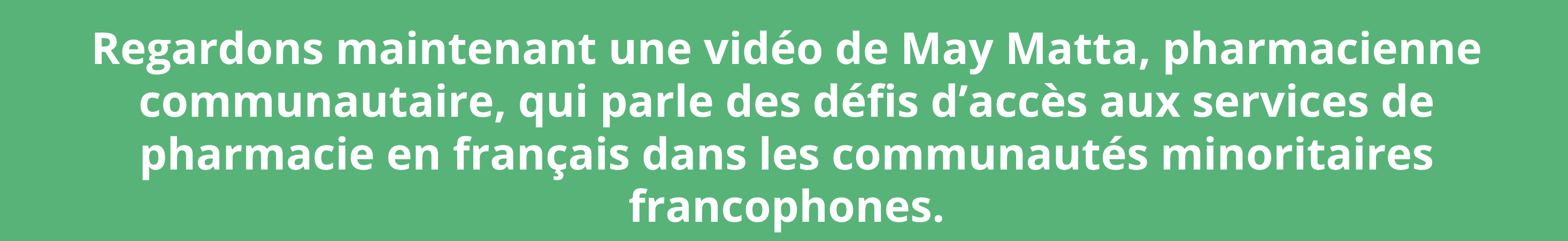 « Un arrière-plan vert pâle avec du texte en blanc qui se lit : Regardons maintenant une vidéo de May Matta, pharmacienne communautaire, qui parle des défis d’accès aux services de pharmacie en français dans les communautés minoritaires francophones. »